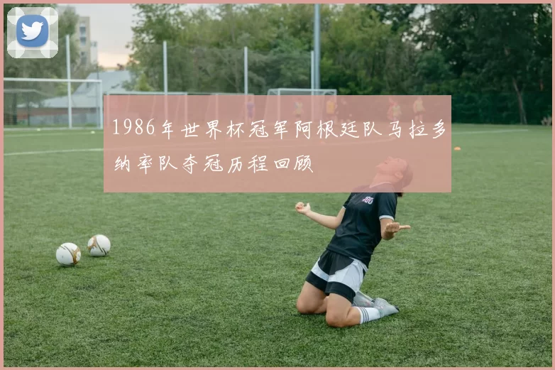 1986年世界杯冠军阿根廷队马拉多纳率队夺冠历程回顾