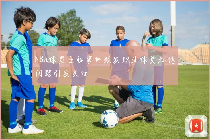 NBA球星出轨事件频发职业球员私德问题引发关注
