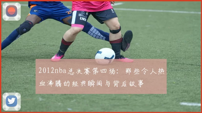 2012nba总决赛第四场：那些令人热血沸腾的经典瞬间与背后故事