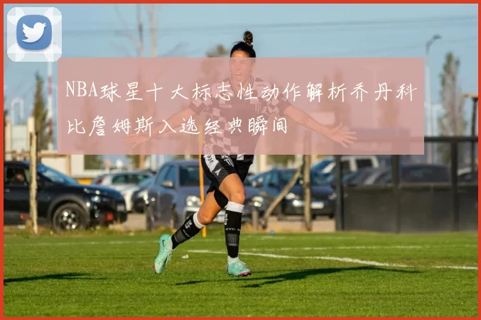 NBA球星十大标志性动作解析乔丹科比詹姆斯入选经典瞬间