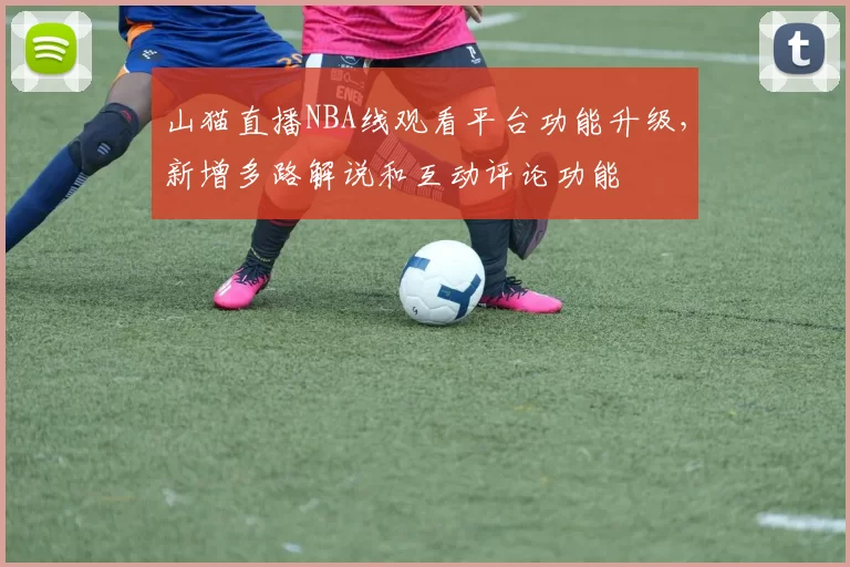 山猫直播NBA线观看平台功能升级，新增多路解说和互动评论功能