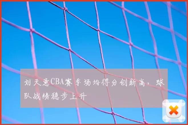 刘天意CBA赛季场均得分创新高，球队战绩稳步上升