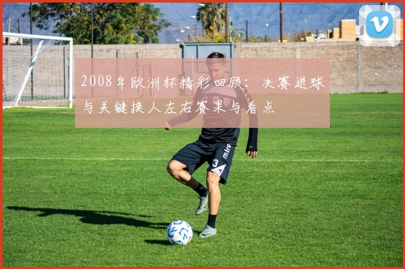 2008年欧洲杯精彩回顾：决赛进球与关键换人左右赛果与看点