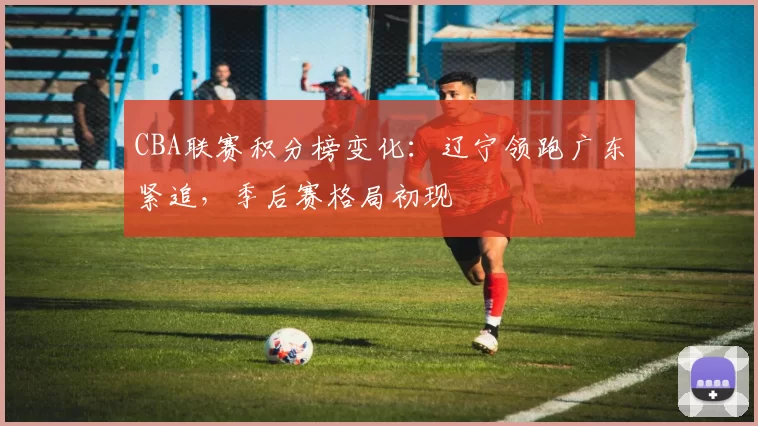 CBA联赛积分榜变化：辽宁领跑广东紧追，季后赛格局初现