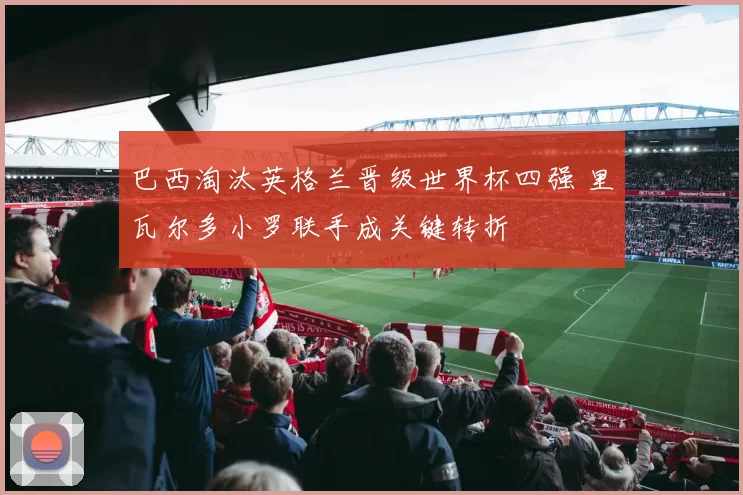 巴西淘汰英格兰晋级世界杯四强 里瓦尔多小罗联手成关键转折