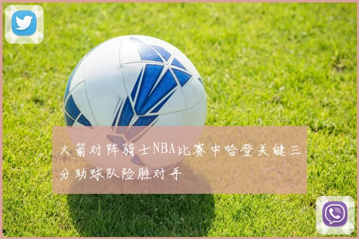 火箭对阵骑士NBA比赛中哈登关键三分助球队险胜对手