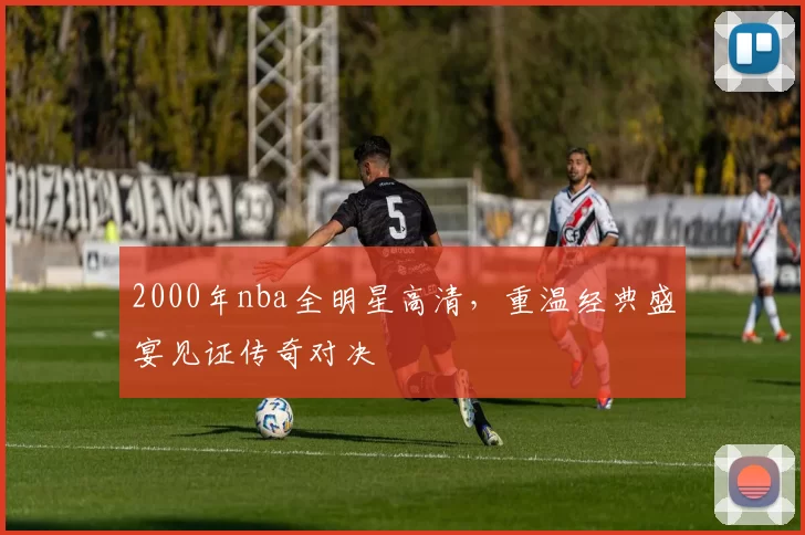 2000年nba全明星高清，重温经典盛宴见证传奇对决