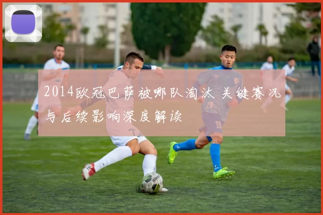 2014欧冠巴萨被哪队淘汰 关键赛况与后续影响深度解读