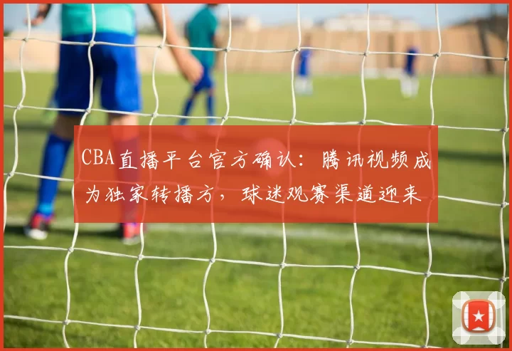 CBA直播平台官方确认：腾讯视频成为独家转播方，球迷观赛渠道迎来重大调整