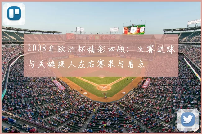 2008年欧洲杯精彩回顾：决赛进球与关键换人左右赛果与看点