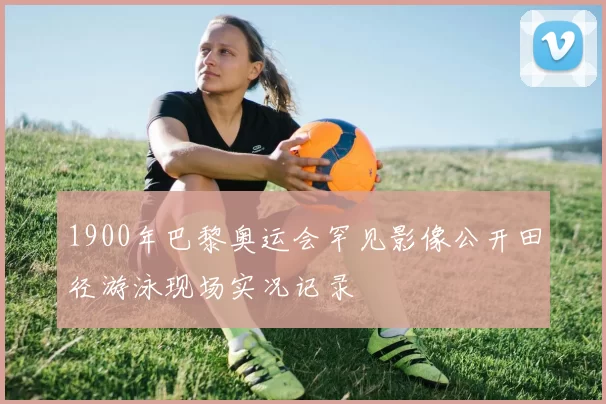 1900年巴黎奥运会罕见影像公开田径游泳现场实况记录