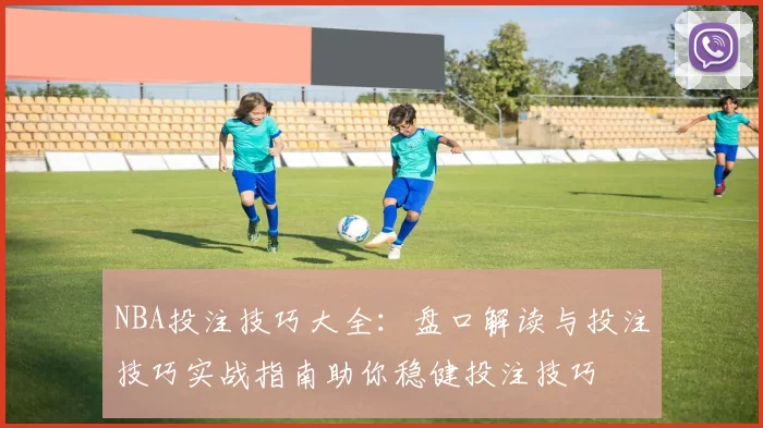 NBA投注技巧大全：盘口解读与投注技巧实战指南助你稳健投注技巧