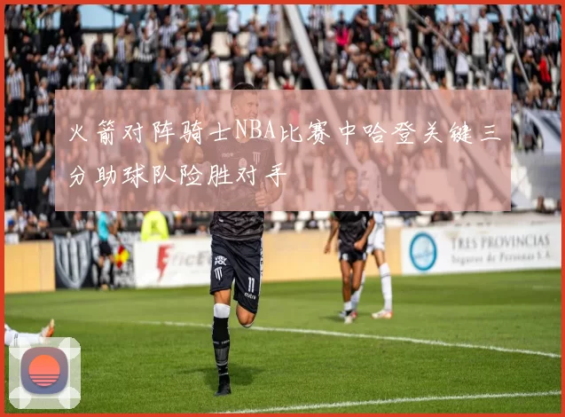 火箭对阵骑士NBA比赛中哈登关键三分助球队险胜对手