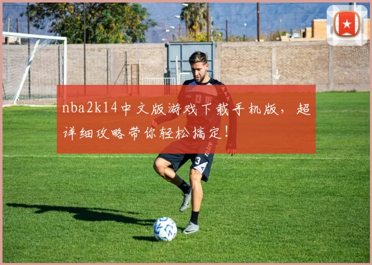nba2k14中文版游戏下载手机版，超详细攻略带你轻松搞定！