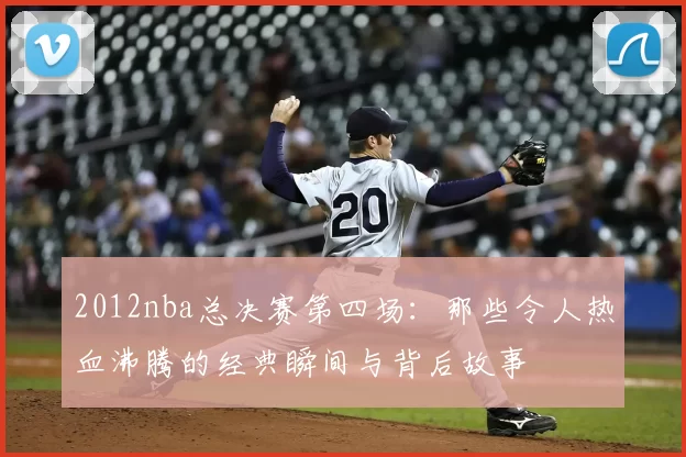 2012nba总决赛第四场：那些令人热血沸腾的经典瞬间与背后故事