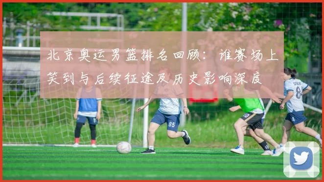 北京奥运男篮排名回顾：谁赛场上笑到与后续征途及历史影响深度