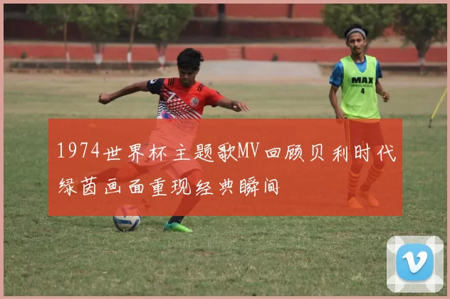 1974世界杯主题歌MV回顾贝利时代绿茵画面重现经典瞬间