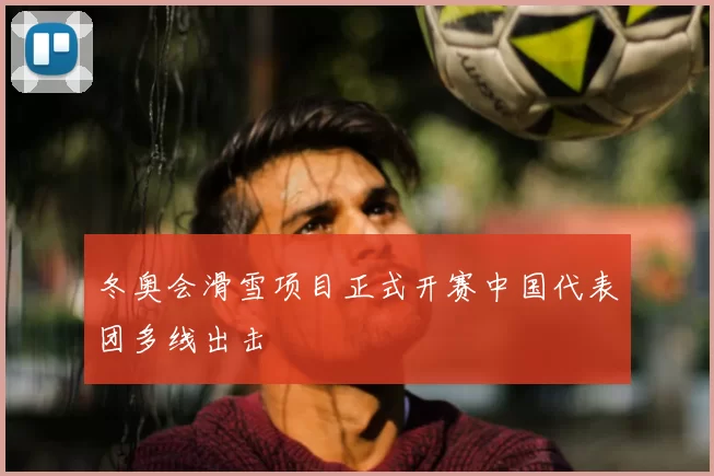 冬奥会滑雪项目正式开赛中国代表团多线出击