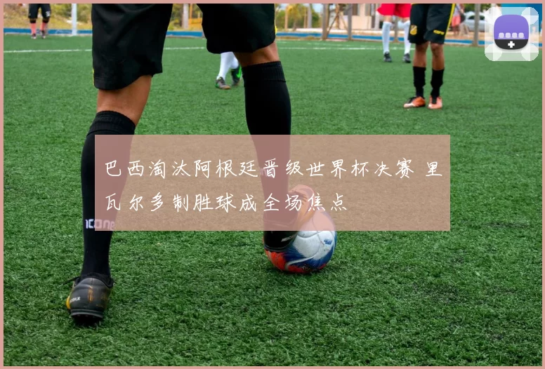 巴西淘汰阿根廷晋级世界杯决赛 里瓦尔多制胜球成全场焦点