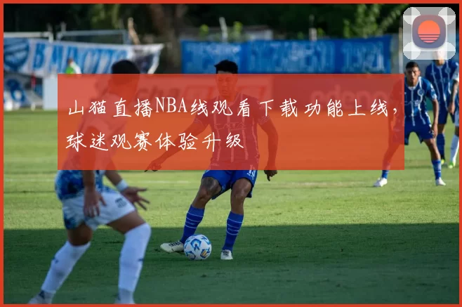 山猫直播NBA线观看下载功能上线，球迷观赛体验升级