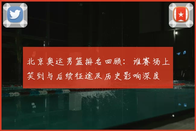 北京奥运男篮排名回顾：谁赛场上笑到与后续征途及历史影响深度