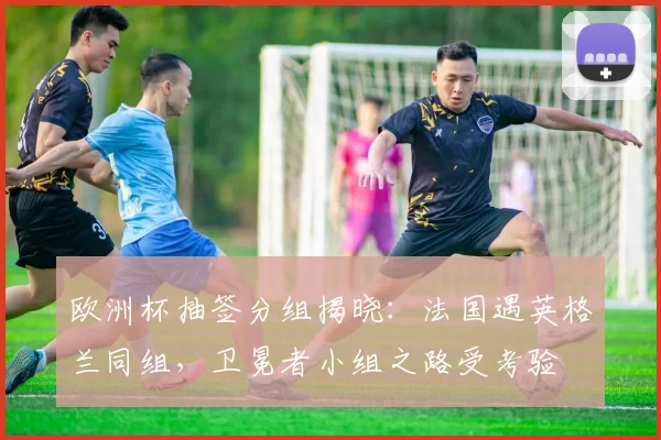 欧洲杯抽签分组揭晓：法国遇英格兰同组，卫冕者小组之路受考验