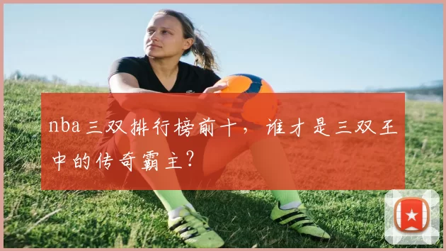 nba三双排行榜前十，谁才是三双王中的传奇霸主？