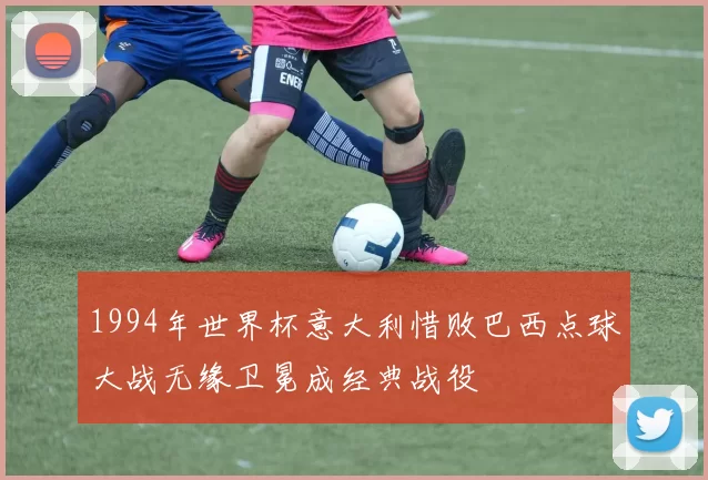 1994年世界杯意大利惜败巴西点球大战无缘卫冕成经典战役