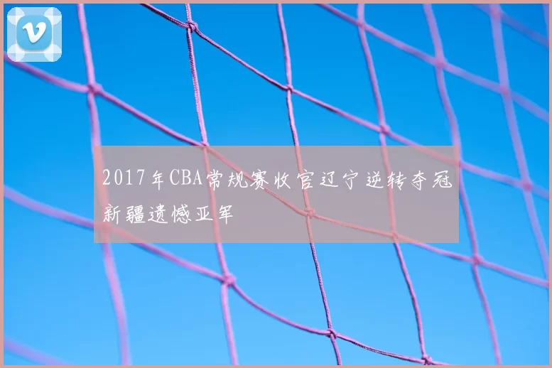 2017年CBA常规赛收官辽宁逆转夺冠新疆遗憾亚军