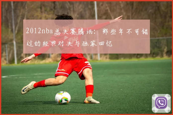 2012nba总决赛腾讯：那些年不可错过的经典对决与独家回忆