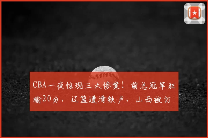 CBA一夜惊现三大惨案！前总冠军狂输20分，辽篮遭滑铁卢，山西被打回原形