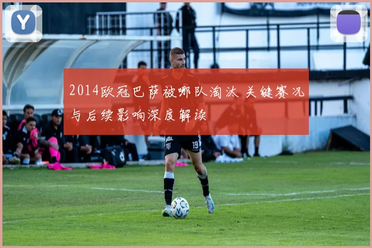 2014欧冠巴萨被哪队淘汰 关键赛况与后续影响深度解读