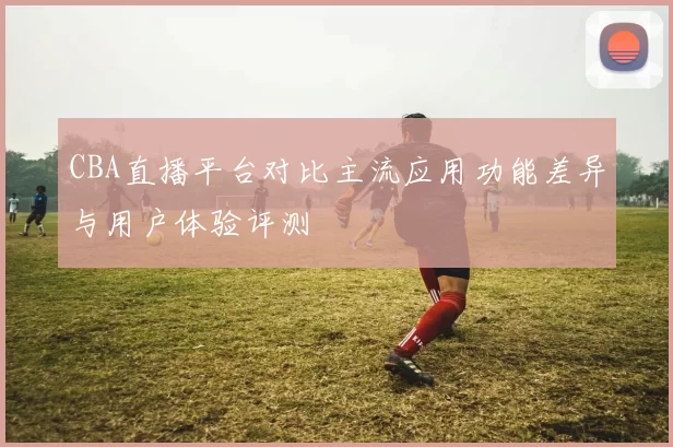 CBA直播平台对比主流应用功能差异与用户体验评测