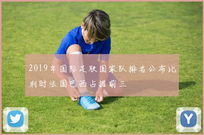 2019年国际足联国家队排名公布比利时法国巴西占据前三