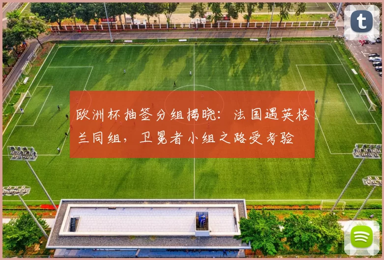 欧洲杯抽签分组揭晓：法国遇英格兰同组，卫冕者小组之路受考验