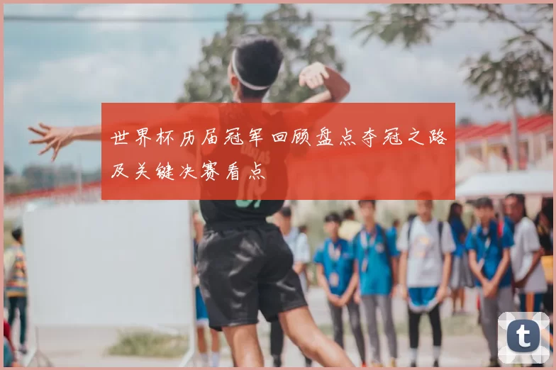 世界杯历届冠军回顾盘点夺冠之路及关键决赛看点