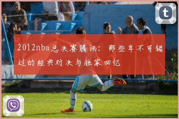 2012nba总决赛腾讯：那些年不可错过的经典对决与独家回忆