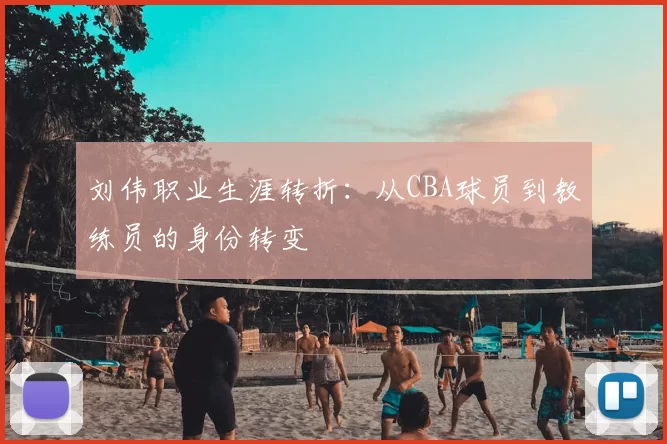 刘伟职业生涯转折：从CBA球员到教练员的身份转变