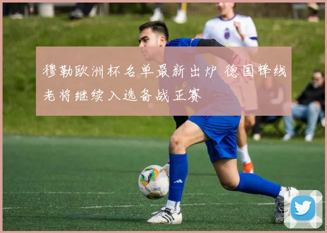 穆勒欧洲杯名单最新出炉 德国锋线老将继续入选备战正赛