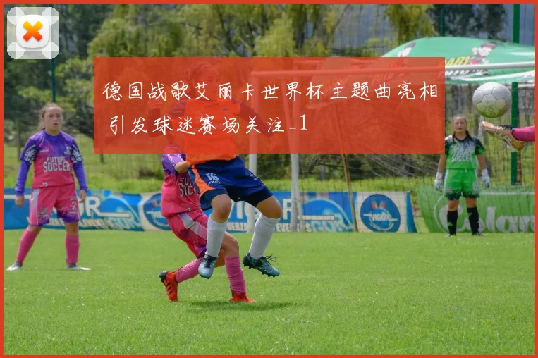 德国战歌艾丽卡世界杯主题曲亮相 引发球迷赛场关注_1