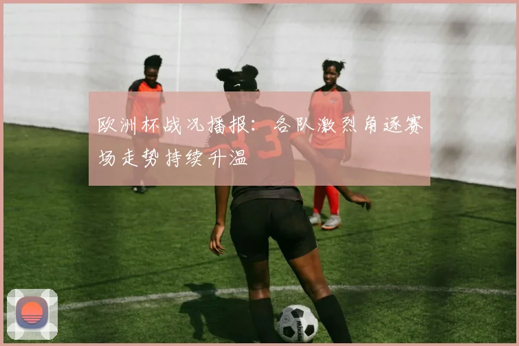 欧洲杯战况播报:各队激烈角逐赛场走势持续升温