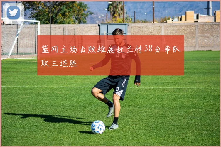 篮网主场击败雄鹿杜兰特38分率队取三连胜
