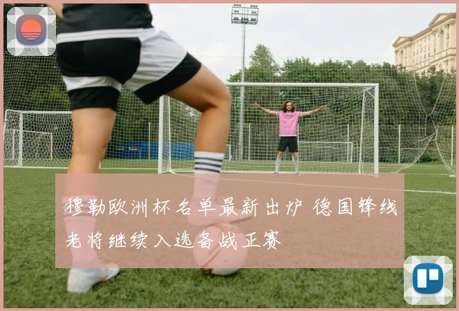 穆勒欧洲杯名单最新出炉 德国锋线老将继续入选备战正赛