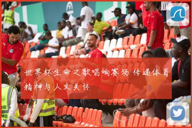 世界杯生命之歌唱响赛场 传递体育精神与人文关怀